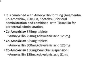 •It is combined with Amoxycillin forming (Augmentin,
Co-Amoxiclav, Clavulin, Spotclav…) for oral
administration and combined with Ticarcillin for
parenteral administration.
•Co-Amoxiclav 375mg tablets:
•Amoxycillin 250mg+clavulanic acid 125mg
•Co-Amoxiclav 625mg tablets:
•Amoxycillin 500mg+clavulanic acid 125mg
•Co-Amoxiclav 156mg/5ml Oral suspension:
•Amoxycillin 125mg+clavulanic acid 31mg
0
 