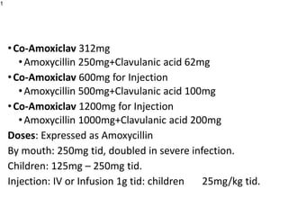 •Co-Amoxiclav 312mg
•Amoxycillin 250mg+Clavulanic acid 62mg
•Co-Amoxiclav 600mg for Injection
•Amoxycillin 500mg+Clavulanic acid 100mg
•Co-Amoxiclav 1200mg for Injection
•Amoxycillin 1000mg+Clavulanic acid 200mg
Doses: Expressed as Amoxycillin
By mouth: 250mg tid, doubled in severe infection.
Children: 125mg – 250mg tid.
Injection: IV or Infusion 1g tid: children 25mg/kg tid.
1
 