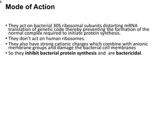 • They act on bacterial 30S ribosomal subunits distorting mRNA
translation of genetic code thereby preventing the formation of the
normal complex required to initiate protein synthesis.
• They don’t act on human ribosomes.
• They also have strong cationic charges which combine with anionic
membrane groups and damage the bacterial cell membranes
• So they inhibit bacterial protein synthesis and are bactericidal.
8
Mode of Action
 