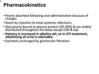 • Poorly absorbed following oral administration because of
charges.
• Given by injection to treat systemic infections.
• Also poorly bound to plasma protein (20-30%) & are widely
distributed throughout the body except CNS & eye
• Potency is increased in alkaline pH, so in UTI treatment,
alkalinizing of urine is advisable.
• Excreted unchanged by glomerular filtration.
9
Pharmacokinetics
 