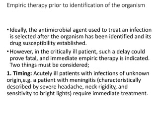 Empiric therapy prior to identification of the organism
•Ideally, the antimicrobial agent used to treat an infection
is selected after the organism has been identified and its
drug susceptibility established.
•However, in the critically ill patient, such a delay could
prove fatal, and immediate empiric therapy is indicated.
Two things must be considered;
1. Timing: Acutely ill patients with infections of unknown
origin,e.g. a patient with meningitis (characteristically
described by severe headache, neck rigidity, and
sensitivity to bright lights) require immediate treatment.
 