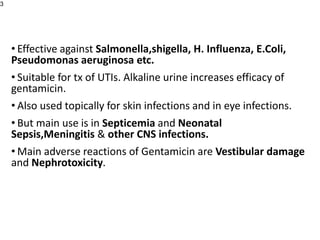• Effective against Salmonella,shigella, H. Influenza, E.Coli,
Pseudomonas aeruginosa etc.
• Suitable for tx of UTIs. Alkaline urine increases efficacy of
gentamicin.
• Also used topically for skin infections and in eye infections.
• But main use is in Septicemia and Neonatal
Sepsis,Meningitis & other CNS infections.
• Main adverse reactions of Gentamicin are Vestibular damage
and Nephrotoxicity.
3
 