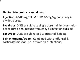 Gentamicin products and doses:
Injection: 40/80mg/ml:IM or IV 3-5mg/kg body daily in
divided doses.
Eye drops: 0.3% as sulphate single dose (minims) or multi-
dose: 1drop q2h, reduce frequency as infection subside.
Ear Drops: 0.3% as sulphate; 2-3 drops tid & nocte
Skin ointments/cream: Combined with antifungal &
corticosteroids for use in mixed skin infections.
4
 