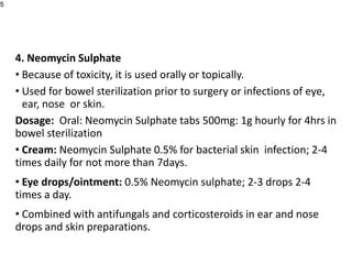 4. Neomycin Sulphate
• Because of toxicity, it is used orally or topically.
• Used for bowel sterilization prior to surgery or infections of eye,
ear, nose or skin.
Dosage: Oral: Neomycin Sulphate tabs 500mg: 1g hourly for 4hrs in
bowel sterilization
• Cream: Neomycin Sulphate 0.5% for bacterial skin infection; 2-4
times daily for not more than 7days.
• Eye drops/ointment: 0.5% Neomycin sulphate; 2-3 drops 2-4
times a day.
• Combined with antifungals and corticosteroids in ear and nose
drops and skin preparations.
5
 