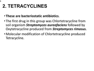 •These are bacteriostatic antibiotics.
•The first drug in this group was Chlortetracycline from
soil organism Streptomyces aureofaciens followed by
Oxytetracycline produced from Streptomyces rimosus.
•Molecular modification of Chlortetracycline produced
Tetracycline.
6
2. TETRACYCLINES
 