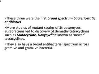 •These three were the first broad spectrum bacteriostatic
antibiotics
•More studies of mutant strains of Streptomyces
aureofaciens led to discovery of demethyltetracyclines
such as Minocycline, Doxycycline known as ‘newer’
tetracyclines.
•They also have a broad antibacterial spectrum across
gram-ve and gram+ve bacteria.
7
 