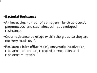 •Bacterial Resistance
•An increasing number of pathogens like streptococci,
pneumococci and staphylococci has developed
resistance.
•Cross resistance develops within the group so they are
not very much useful
•Resistance is by efflux(main), enzymatic inactivation,
ribosomal protection, reduced permeability and
ribosome mutation.
9
 