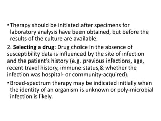 •Therapy should be initiated after specimens for
laboratory analysis have been obtained, but before the
results of the culture are available.
2. Selecting a drug: Drug choice in the absence of
susceptibility data is influenced by the site of infection
and the patient’s history (e.g. previous infections, age,
recent travel history, immune status,& whether the
infection was hospital- or community-acquired).
•Broad-spectrum therapy may be indicated initially when
the identity of an organism is unknown or poly-microbial
infection is likely.
 