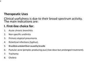 Therapeutic Uses
Clinical usefulness is due to their broad-spectrum activity.
The main indications are:
I. First-line choice for:
1. Acute chronic bronchitis
2. Non-specific urethritis
3. Primary atypical pneumonia.
4. Rickettsial infections (typhus).
5. Brucellosis-undulantfevercausedbybrucella
6. Pustular acne (pimples producing pus) (low dose but prolonged treatment).
7. Trachoma
8. Cholera
2
 