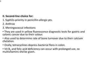 II. Second-line choice for:
1. Syphilis-priority in penicillin-allergic pts.
2. Anthrax
3. Meningococcal infections
• They are used in yellow fluorescence diagnostic tests for gastric and
colonic cancer due to their colour.
• Also used to determine rate of bone turnover due to their calcium
chelation.
• Orally, tetracyclines depress bacterial flora in colon.
• Vit B2 and folic acid deficiency can occur with prolonged use, so
multivitamins shd be given.
3
 
