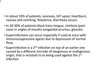 • In about 10% of patients, anorexia, GIT upset, heartburn,
nausea and vomiting, flatulence, diarrhoea occurs.
• In 20-30% of patients-black hairy tongue, cheilosis (pain
sores in angles of mouth) anogenital pruritus, glossitis.
• Superinfections can occur especially if used at once with
immunosuppressive agents due to depression of normal
flora.
• Superinfection is a 2nd infection on top of an earlier one
caused by a different microbe of exogenous or endogenous
origin, that is resistant to tx being used against the 1st
infection
5
 