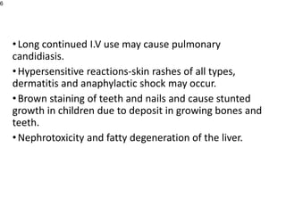 •Long continued I.V use may cause pulmonary
candidiasis.
•Hypersensitive reactions-skin rashes of all types,
dermatitis and anaphylactic shock may occur.
•Brown staining of teeth and nails and cause stunted
growth in children due to deposit in growing bones and
teeth.
•Nephrotoxicity and fatty degeneration of the liver.
6
 