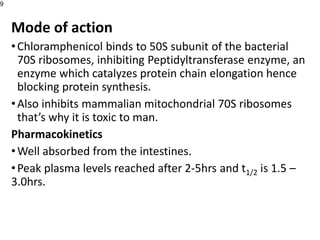 Mode of action
•Chloramphenicol binds to 50S subunit of the bacterial
70S ribosomes, inhibiting Peptidyltransferase enzyme, an
enzyme which catalyzes protein chain elongation hence
blocking protein synthesis.
•Also inhibits mammalian mitochondrial 70S ribosomes
that’s why it is toxic to man.
Pharmacokinetics
•Well absorbed from the intestines.
•Peak plasma levels reached after 2-5hrs and t1/2 is 1.5 –
3.0hrs.
9
 