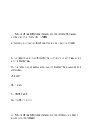 1. Which of the following statements concerning the usual
coordination-of-benefits (COB)
provision in group medical expense plans is (are) correct?
I. Coverage as a retired employee is primary to coverage as an
active employee.
II. Coverage as an active employee is primary to coverage as a
dependent.
A I only
B. II only
C. Both I and II
D. Neither I nor II
2. Which of the following statements concerning sick-leave
plans is (are) correct?
 