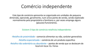 Comércio independente
Este tipo de comércio apresenta-se organizado em unidades de pequena
dimensão, operando, geralmente, num único ponto de venda, sendo explorado
normalmente pelo proprietário e familiares e, por vezes emprega alguns
(poucos) funcionários.
Existem 3 tipo de comércio retalhista independente:
-Retalho de proximidade - comercio alimentar ou não, carácter generalista
-Retalho especializado – comércio de um produto especifico
-Retalho não sedentário ou abundante – pontos de venda que se deslocam de
local em locar. Ex. Feiras
 