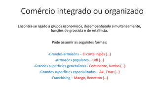Comércio integrado ou organizado
Encontra-se ligado a grupos económicos, desempenhando simultaneamente,
funções de grossista e de retalhista.
Pode assumir as seguintes formas:
-Grandes armazéns – El corte Inglês (…)
-Armazéns populares – Lidl (…)
-Grandes superfícies generalistas - Continente, Jumbo (…)
-Grandes superfícies especializadas – Aki, Fnac (…)
-Franchising – Mango, Benetton (…)
 