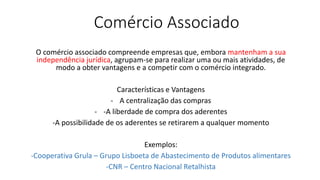 Comércio Associado
O comércio associado compreende empresas que, embora mantenham a sua
independência jurídica, agrupam-se para realizar uma ou mais atividades, de
modo a obter vantagens e a competir com o comércio integrado.
Características e Vantagens
- A centralização das compras
- -A liberdade de compra dos aderentes
-A possibilidade de os aderentes se retirarem a qualquer momento
Exemplos:
-Cooperativa Grula – Grupo Lisboeta de Abastecimento de Produtos alimentares
-CNR – Centro Nacional Retalhista
 