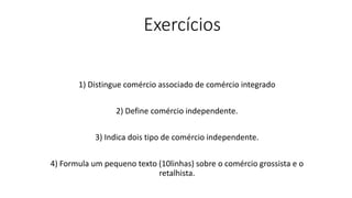 Exercícios
1) Distingue comércio associado de comércio integrado
2) Define comércio independente.
3) Indica dois tipo de comércio independente.
4) Formula um pequeno texto (10linhas) sobre o comércio grossista e o
retalhista.
 