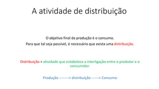 A atividade de distribuição
O objetivo final da produção é o consumo.
Para que tal seja possível, é necessário que exista uma distribuição.
Distribuição = atividade que estabelece a interligação entre o produtor e o
consumidor.
Produção --------> distribuição ------> Consumo
 