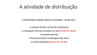 A atividade de distribuição
A distribuição engloba diversas atividades. Sendo elas:
-a compra de bens junto dos produtores
-o transporte até aos armazéns ou aos pontos de venda
-o armazenamento
-o fracionamento e embalagem dos bens
-a comercialização (pontos de venda).
 