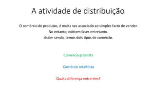 A atividade de distribuição
O comércio de produtos, é muita vez associado ao simples facto de vender.
No entanto, existem fases entretanto.
Assim sendo, temos dois tipos de comércio.
Comércio grossista
Comércio retalhista
Qual a diferença entre eles?
 