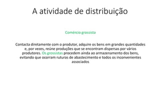 A atividade de distribuição
Comércio grossista
Contacta diretamente com o produtor, adquire os bens em grandes quantidades
e, por vezes, reúne produções que se encontram dispersas por vários
produtores. Os grossistas procedem ainda ao armazenamento dos bens,
evitando que ocorram ruturas de abastecimento e todos os inconvenientes
associados
 