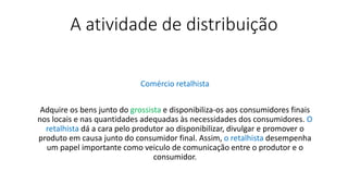 A atividade de distribuição
Comércio retalhista
Adquire os bens junto do grossista e disponibiliza-os aos consumidores finais
nos locais e nas quantidades adequadas às necessidades dos consumidores. O
retalhista dá a cara pelo produtor ao disponibilizar, divulgar e promover o
produto em causa junto do consumidor final. Assim, o retalhista desempenha
um papel importante como veiculo de comunicação entre o produtor e o
consumidor.
 