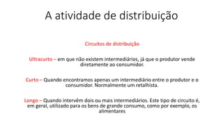 A atividade de distribuição
Circuitos de distribuição
Ultracurto – em que não existem intermediários, já que o produtor vende
diretamente ao consumidor.
Curto – Quando encontramos apenas um intermediário entre o produtor e o
consumidor. Normalmente um retalhista.
Longo – Quando intervêm dois ou mais intermediários. Este tipo de circuito é,
em geral, utilizado para os bens de grande consumo, como por exemplo, os
alimentares
 