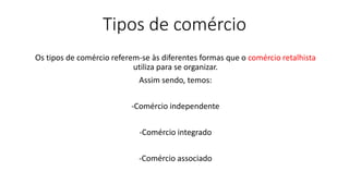 Tipos de comércio
Os tipos de comércio referem-se às diferentes formas que o comércio retalhista
utiliza para se organizar.
Assim sendo, temos:
-Comércio independente
-Comércio integrado
-Comércio associado
 