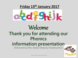 Friday 13th January 2017
Welcome
Thank you for attending our
Phonics
information presentation
Delivered by Mrs. Badar (Deputy Headteacher)
Rushey Green Primary School
 
