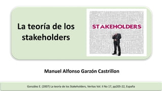 La teoría de los
stakeholders
González E. (2007) La teoría de los Stakeholders, Veritas Vol. II No 17, pp205-22, España
Manuel Alfonso Garzón Castrillon
 