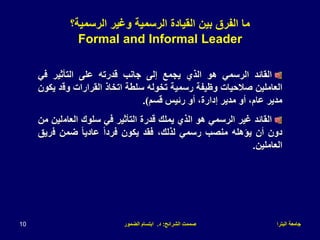 ‫البترا‬ ‫جامعة‬
‫الشرائح‬ ‫صممت‬
:
‫د‬
.
‫الضمور‬ ‫ابتسام‬
10
‫القائد‬
‫الرسمي‬
‫هو‬
‫الذي‬
‫يجمع‬
‫إلى‬
‫جانب‬
‫قدرته‬
‫على‬
‫التأثير‬
‫في‬
‫العاملين‬
‫صالحيات‬
‫وظيفة‬
‫رسمية‬
‫تخوله‬
‫سلطة‬
‫اتخاذ‬
‫القرارات‬
‫وق‬
‫د‬
‫يكون‬
‫مدير‬
،‫عام‬
‫أو‬
‫مدير‬
،‫إدارة‬
‫أو‬
‫رئيس‬
‫قسم‬
)
.
‫القائد‬
‫غير‬
‫الرسمي‬
‫هو‬
‫الذي‬
‫يملك‬
‫قدرة‬
‫التأثير‬
‫في‬
‫سلوك‬
‫العام‬
‫لين‬
‫من‬
‫دون‬
‫أن‬
‫يؤهله‬
‫منصب‬
‫رسمي‬
،‫لذلك‬
‫فقد‬
‫يكون‬
ً‫ا‬‫فرد‬
ً‫ا‬‫عادي‬
‫ضمن‬
‫ف‬
‫ريق‬
‫العاملين‬
.
‫الرسمية؟‬ ‫وغير‬ ‫الرسمية‬ ‫القيادة‬ ‫بين‬ ‫الفرق‬ ‫ما‬
Formal and Informal Leader
 
