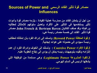 ‫البترا‬ ‫جامعة‬
‫الشرائح‬ ‫صممت‬
:
‫د‬
.
‫الضمور‬ ‫ابتسام‬
11
‫من‬
‫أجل‬
‫أن‬
‫يتمكن‬
‫القائد‬
‫من‬
‫ممارسة‬
‫عملية‬
‫القيادة‬
،
‫يلزمه‬
‫مصادر‬
‫قوة‬
‫وأدوات‬
‫تأثير‬
‫يستخدمها‬
‫في‬
‫التأثير‬
‫على‬
‫األفراد‬
‫وتعديل‬
‫سلوكهم‬
‫لإلمتثال‬
‫لمط‬
‫البه‬
‫ورغباته‬
‫وقد‬
‫صنف‬
‫الكاتبان‬
John French & Bertram Raven
‫مصادر‬
‫قوة‬
‫تأثير‬
‫القائد‬
‫إلى‬
‫خمسة‬
‫مصادر‬
‫رئيسة‬
‫هي‬
:
.1
‫قوة‬
‫المكافأة‬
Reword Power
:
‫وتستند‬
‫إلى‬
‫إدراك‬
‫الفرد‬
‫بأن‬
‫إمتثاله‬
‫لمطالب‬
‫رئيسة‬
‫سيؤدي‬
‫إلى‬
‫حصوله‬
‫على‬
‫عوائد‬
‫إيجابية‬
.
.2
‫قوة‬
‫اإلكراه‬
Coercive Power
:
‫وتستند‬
‫إلى‬
‫الخوف‬
‫وإدراك‬
‫الفرد‬
‫أن‬
‫عدم‬
‫إلتزامه‬
‫وتقيده‬
‫بتوجيهات‬
‫رئيسه‬
‫يمكن‬
‫أن‬
‫يؤدي‬
‫إلى‬
‫إيقاع‬
‫العقوبة‬
‫علي‬
‫ه‬
.
.3
‫القوة‬
‫المشروعة‬
Legitimate Power
:
‫وهي‬
‫مستمدة‬
‫من‬
‫الوظيفة‬
‫التي‬
‫يشغلها‬
‫الرئيس‬
‫في‬
‫السلم‬
‫الهرمي‬
.
‫الرسمي‬ ‫القائد‬ ‫تأثير‬ ‫قوة‬ ‫مصادر‬
Sources of Power and
Influences
 