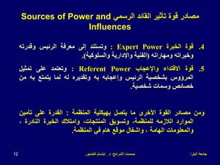 ‫البترا‬ ‫جامعة‬
‫الشرائح‬ ‫صممت‬
:
‫د‬
.
‫الضمور‬ ‫ابتسام‬
12
.4
‫قوة‬
‫الخبرة‬
Expert Power
:
‫وتستند‬
‫إلى‬
‫معرفة‬
‫الرئيس‬
‫وقدرته‬
‫وخبراته‬
‫ومهاراته‬
(
‫الفنية‬
‫واإلدارية‬
‫والسلوكية‬
)
.
.5
‫قوة‬
‫االقتداء‬
‫واإلعجاب‬
Referent Power
:
‫وتعتمد‬
‫على‬
‫تمثيل‬
‫المرؤوس‬
‫بشخصية‬
‫الرئيس‬
‫وإعجابه‬
‫به‬
‫وتقديره‬
‫له‬
‫لما‬
‫يتمتع‬
‫به‬
‫من‬
‫خصائص‬
‫وسمات‬
‫شخصية‬
.
‫ومن‬
‫مصادر‬
‫القوة‬
‫األخرى‬
‫ما‬
‫يتصل‬
‫بهيكلية‬
‫المنظمة‬
:
‫القدرة‬
‫على‬
‫تأمين‬
‫الموارد‬
‫الالزمه‬
،‫للمنظمة‬
‫وتسويق‬
،‫المنتجات‬
‫وامتالك‬
‫الخبرة‬
‫النادرة‬
،
‫والمعلومات‬
‫الهامة‬
،
‫وا‬
‫ش‬
‫غال‬
‫موقع‬
‫هام‬
‫في‬
‫المنظمة‬
.
‫الرسمي‬ ‫القائد‬ ‫تأثير‬ ‫قوة‬ ‫مصادر‬
Sources of Power and
Influences
 