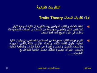 ‫البترا‬ ‫جامعة‬
‫الشرائح‬ ‫صممت‬
:
‫د‬
.
‫الضمور‬ ‫ابتسام‬
16
‫القيادية‬ ‫النظريات‬
‫أوال‬
:
‫السمات‬ ‫نظريات‬
Traits Theory
‫تتوفر‬ ‫موهبة‬ ‫القيادة‬ ‫أن‬ ‫النظرية‬ ‫بهذه‬ ‫المهتمين‬ ‫والكتاب‬ ‫العلماء‬ ‫اعتقد‬
‫إ‬ ‫الشخصية‬ ‫الصفات‬ ‫أو‬ ‫السمات‬ ‫من‬ ‫بمجموعة‬ ‫يتمتعون‬ ‫الذين‬ ‫لألشخاص‬
‫ذا‬
ً‫ا‬‫ناجح‬ ً‫ال‬‫فعا‬ ً‫ا‬‫قائد‬ ‫أصبح‬ ‫الفرد‬ ‫في‬ ‫توافرت‬
.
‫بينها‬ ‫من‬ ‫والخصائص‬ ‫الصفات‬ ‫من‬ ‫مجموعة‬ ‫الكتاب‬ ‫هؤالء‬ ‫اقترح‬
:
‫القوة‬
‫الحيوي‬ ،‫بالنفس‬ ‫الثقة‬ ،‫اإلتزان‬ ،‫واألمانه‬ ،‫الذكاء‬ ،‫القامة‬ ‫طوال‬ ، ‫البدنية‬
،‫ة‬
‫العال‬ ‫والدافعية‬ ،‫القرار‬ ‫اتخاذ‬ ‫على‬ ‫والقدرة‬ ،‫والحزم‬ ،‫للتحمل‬ ‫واالستعداد‬
،‫ية‬
‫مع‬ ‫للتفاعل‬ ‫القابلية‬ ،‫الحسم‬ ،‫النافذة‬ ‫البصيرة‬ ،‫الجرأة‬ ،‫والتبصر‬
،‫اآلخرين‬
……
 