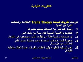 ‫البترا‬ ‫جامعة‬
‫الشرائح‬ ‫صممت‬
:
‫د‬
.
‫الضمور‬ ‫ابتسام‬
17
‫القيادية‬ ‫النظريات‬
‫تعرضت‬
‫السمات‬ ‫نظريات‬
Traits Theory
‫ال‬
‫وتحفظات‬ ‫نتقادات‬
‫أهمها‬ ‫من‬ ‫كثيرة‬
:
.1
‫حصرها‬ ‫يصعب‬ ‫السمات‬ ‫من‬ ‫كبير‬ ‫عدد‬ ‫وجود‬
.
.2
‫آلخر‬ ‫وقت‬ ‫من‬ ‫سمة‬ ‫لكل‬ ‫النسبية‬ ‫واألهمية‬ ‫التفاوت‬
.
.3
‫ال‬ ‫في‬ ‫سينجحون‬ ‫الذين‬ ‫األفراد‬ ‫من‬ ‫بدقة‬ ‫تتنبأ‬ ‫لم‬ ‫السمات‬ ‫أن‬
‫قيادة‬
.
.4
‫القدر‬ ‫تحديد‬ ‫إمكانية‬ ‫وعدم‬ ‫المحددة‬ ‫الصفات‬ ‫قياس‬ ‫صعوبة‬
‫سمة‬ ‫كل‬ ‫من‬ ‫المناسب‬
.
.5
‫تعلق‬ ‫عديدة‬ ‫متغيرات‬ ‫أغفلت‬ ‫ألنها‬ ‫النظرية‬ ‫شمولية‬ ‫عدم‬
‫ت‬
‫بف‬
‫عالية‬
‫القيادة‬
.
 