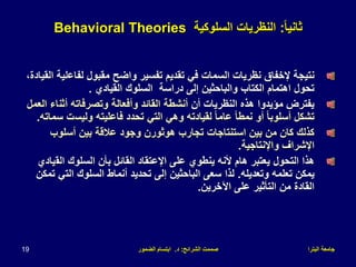 ‫البترا‬ ‫جامعة‬
‫الشرائح‬ ‫صممت‬
:
‫د‬
.
‫الضمور‬ ‫ابتسام‬
19
ً‫ا‬‫ثاني‬
:
‫السلوكية‬ ‫النظريات‬
Behavioral Theories
‫لفاع‬ ‫مقبول‬ ‫واضح‬ ‫تفسير‬ ‫تقديم‬ ‫في‬ ‫السمات‬ ‫نظريات‬ ‫إلخفاق‬ ‫نتيجة‬
،‫القيادة‬ ‫لية‬
‫القيادي‬ ‫السلوك‬ ‫دراسة‬ ‫إلى‬ ‫والباحثين‬ ‫الكتاب‬ ‫اهتمام‬ ‫تحول‬
.
‫أن‬ ‫النظريات‬ ‫هذه‬ ‫مؤيدوا‬ ‫يفترض‬
‫أثن‬ ‫وتصرفاته‬ ‫وأفعالة‬ ‫القائد‬ ‫أنشطة‬
‫العمل‬ ‫اء‬
‫وليس‬ ‫فاعليته‬ ‫تحدد‬ ‫التي‬ ‫وهي‬ ‫لقيادته‬ ً‫ا‬‫عام‬ ً‫ا‬‫نمط‬ ‫أو‬ ً‫ا‬‫أسلوب‬ ‫تشكل‬
‫سماته‬ ‫ت‬
.
‫أسلوب‬ ‫بين‬ ‫عالقة‬ ‫وجود‬ ‫هوثورن‬ ‫تجارب‬ ‫استنتاجات‬ ‫بين‬ ‫من‬ ‫كان‬ ‫كذلك‬
‫واإلنتاجية‬ ‫اإلشراف‬
.
‫الق‬ ‫السلوك‬ ‫بأن‬ ‫القائل‬ ‫اإلعتقاد‬ ‫على‬ ‫ينطوي‬ ‫ألنه‬ ‫هام‬ ‫يعتبر‬ ‫التحول‬ ‫هذا‬
‫يادي‬
‫وتعديله‬ ‫تعلمه‬ ‫يمكن‬
.
‫الت‬ ‫السلوك‬ ‫أنماط‬ ‫تحديد‬ ‫إلى‬ ‫الباحثين‬ ‫سعى‬ ‫لذا‬
‫تمكن‬ ‫ي‬
‫اآلخرين‬ ‫على‬ ‫التأثير‬ ‫من‬ ‫القادة‬
.
 