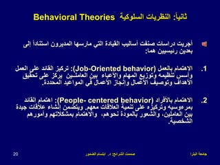 ‫البترا‬ ‫جامعة‬
‫الشرائح‬ ‫صممت‬
:
‫د‬
.
‫الضمور‬ ‫ابتسام‬
20
ً‫ا‬‫ثاني‬
:
‫السلوكية‬ ‫النظريات‬
Behavioral Theories
ً‫ا‬‫استناد‬ ‫المديرون‬ ‫مارسها‬ ‫التي‬ ‫القيادة‬ ‫أساليب‬ ‫صنفت‬ ‫دراسات‬ ‫أجريت‬
‫إلى‬
‫هما‬ ‫رئيسيين‬ ‫بعدين‬
:
.1
‫بالعمل‬ ‫االهتمام‬
(Job-Oriented behavior)
:
‫العمل‬ ‫على‬ ‫القائد‬ ‫تركيز‬
‫العاملــين‬ ‫بين‬ ‫واألعباء‬ ‫المهام‬ ‫وتوزيع‬ ‫تنظيمه‬ ‫وأسس‬
‫تحقيق‬ ‫على‬ ‫يركز‬
‫المحددة‬ ‫المواعيد‬ ‫في‬ ‫األعمال‬ ‫وإنجاز‬ ‫األعمال‬ ‫وتوصيف‬ ‫األهداف‬
.
.2
‫باألفراد‬ ‫االهتمام‬
(People- centered behavior)
:
‫اهتمام‬
‫القائد‬
‫ب‬
‫معهم‬ ‫العالقات‬ ‫تنمية‬ ‫على‬ ‫وتركيزه‬ ‫مرءوسيه‬
.
‫عالقات‬ ‫إنشاء‬ ‫ويتضمن‬
‫جيدة‬
‫وأمورهم‬ ‫بمشكالتهم‬ ‫واالهتمام‬ ،‫نحوهم‬ ‫بالمودة‬ ‫والشعور‬ ،‫العاملين‬ ‫بين‬
‫الشخصية‬
.
 