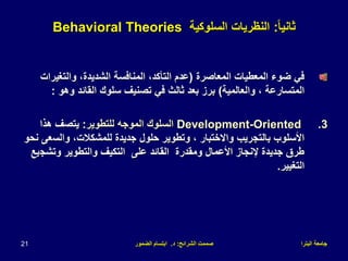 ‫البترا‬ ‫جامعة‬
‫الشرائح‬ ‫صممت‬
:
‫د‬
.
‫الضمور‬ ‫ابتسام‬
21
ً‫ا‬‫ثاني‬
:
‫السلوكية‬ ‫النظريات‬
Behavioral Theories
‫المعاصرة‬ ‫المعطيات‬ ‫ضوء‬ ‫في‬
(
‫والتغير‬ ،‫الشديدة‬ ‫المنافسة‬ ،‫التأكد‬ ‫عدم‬
‫ات‬
‫والعالمية‬ ، ‫المتسارعة‬
)
‫وهو‬ ‫القائد‬ ‫سلوك‬ ‫تصنيف‬ ‫في‬ ‫ثالث‬ ‫بعد‬ ‫برز‬
:
.3
Development-Oriented
‫للتطوير‬ ‫الموجه‬ ‫السلوك‬
:
‫هذا‬ ‫يتصف‬
‫والس‬ ،‫للمشكالت‬ ‫جديدة‬ ‫حلول‬ ‫وتطوير‬ ، ‫واالختبار‬ ‫بالتجريب‬ ‫األسلوب‬
‫نحو‬ ‫عى‬
‫وتشج‬ ‫والتطوير‬ ‫التكيف‬ ‫على‬ ‫القائد‬ ‫ومقدرة‬ ‫األعمال‬ ‫إلنجاز‬ ‫جديدة‬ ‫طرق‬
‫يع‬
‫التغيير‬
.
 