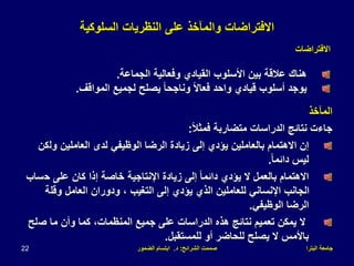 ‫البترا‬ ‫جامعة‬
‫الشرائح‬ ‫صممت‬
:
‫د‬
.
‫الضمور‬ ‫ابتسام‬
22
‫االفتراضات‬
‫على‬ ‫والمآخذ‬
‫السلوكية‬ ‫النظريات‬
‫االفتراضات‬
‫الجماعة‬ ‫وفعالية‬ ‫القيادي‬ ‫األسلوب‬ ‫بين‬ ‫عالقة‬ ‫هناك‬
.
‫المواقف‬ ‫لجميع‬ ‫يصلح‬ ً‫ا‬‫وناجح‬ ً‫ال‬‫فعا‬ ‫واحد‬ ‫قيادي‬ ‫أسلوب‬ ‫يوجد‬
.
‫المآخذ‬
ً‫ال‬‫فمث‬ ‫متضاربة‬ ‫الدراسات‬ ‫نتائج‬ ‫جاءت‬
:
‫الرضا‬ ‫زيادة‬ ‫إلى‬ ‫يؤدي‬ ‫بالعاملين‬ ‫االهتمام‬ ‫إن‬
‫ول‬ ‫العاملين‬ ‫لدى‬ ‫الوظيفي‬
‫كن‬
ً‫ا‬‫دائم‬ ‫ليس‬
.
‫ح‬ ‫على‬ ‫كان‬ ‫إذا‬ ‫خاصة‬ ‫اإلنتاجية‬ ‫زيادة‬ ‫إلى‬ ً‫ا‬‫دائم‬ ‫يؤدي‬ ‫ال‬ ‫بالعمل‬ ‫االهتمام‬
‫ساب‬
‫وقل‬ ‫العامل‬ ‫ودوران‬ ، ‫التغيب‬ ‫إلى‬ ‫يؤدي‬ ‫الذي‬ ‫للعاملين‬ ‫اإلنساني‬ ‫الجانب‬
‫ة‬
‫الوظيفي‬ ‫الرضا‬
.
‫ص‬ ‫ما‬ ‫وأن‬ ‫كما‬ ،‫المنظمات‬ ‫جميع‬ ‫على‬ ‫الدراسات‬ ‫هذه‬ ‫نتائج‬ ‫تعميم‬ ‫يمكن‬ ‫ال‬
‫لح‬
‫للمستقبل‬ ‫أو‬ ‫للحاضر‬ ‫يصلح‬ ‫ال‬ ‫باألمس‬
.
 