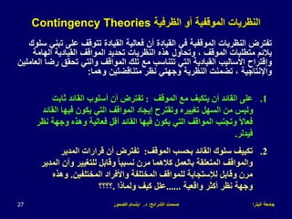 ‫البترا‬ ‫جامعة‬
‫الشرائح‬ ‫صممت‬
:
‫د‬
.
‫الضمور‬ ‫ابتسام‬
27
‫الظرفية‬ ‫أو‬ ‫الموقفية‬ ‫النظريات‬
Contingency Theories
‫ت‬ ‫على‬ ‫تتوقف‬ ‫القيادة‬ ‫فعالية‬ ‫أن‬ ‫القيادة‬ ‫في‬ ‫الموقفية‬ ‫النظريات‬ ‫تفترض‬
‫سلوك‬ ‫بني‬
‫الهام‬ ‫القيادية‬ ‫المواقف‬ ‫تحديد‬ ‫النظريات‬ ‫هذه‬ ‫وتحاول‬ ، ‫الموقف‬ ‫متطلبات‬ ‫يالئم‬
‫ة‬
‫رض‬ ‫تحقق‬ ‫والتي‬ ‫المواقف‬ ‫تلك‬ ‫مع‬ ‫تتناسب‬ ‫التي‬ ‫القيادية‬ ‫األساليب‬ ‫وإقتراح‬
‫العاملين‬ ‫ا‬
‫وهما‬ ‫متناقضتين‬ ‫نظر‬ ‫وجهتي‬ ‫النظرية‬ ‫تضمنت‬ ، ‫واإلنتاجية‬
:
.1
‫الموقف‬ ‫مع‬ ‫يتكيف‬ ‫أن‬ ‫القائد‬ ‫على‬
:
‫ثا‬ ‫القائد‬ ‫أسلوب‬ ‫أن‬ ‫تفترض‬
‫بت‬
‫فيه‬ ‫يكون‬ ‫التي‬ ‫المواقف‬ ‫إيجاد‬ ‫وتقترح‬ ‫تغييره‬ ‫السهل‬ ‫من‬ ‫وليس‬
‫القائد‬ ‫ا‬
‫و‬ ‫وهذه‬ ‫فعالية‬ ‫أقل‬ ‫القائد‬ ‫فيها‬ ‫يكون‬ ‫التي‬ ‫المواقف‬ ‫وتجنب‬ ً‫ال‬‫فعا‬
‫نظر‬ ‫جهة‬
‫فيدلر‬
.
.2
‫الموقف‬ ‫بحسب‬ ‫القائد‬ ‫سلوك‬ ‫تكييف‬
:
‫المدير‬ ‫قرارات‬ ‫أن‬ ‫تفترض‬
‫و‬ ‫للتغيير‬ ‫وقابل‬ ً‫ا‬‫نسبي‬ ‫مرن‬ ‫كالهما‬ ‫بالعمل‬ ‫المتعلقة‬ ‫والمواقف‬
‫المدير‬ ‫أن‬
‫المختلفين‬ ‫واألفراد‬ ‫المختلفة‬ ‫للمواقف‬ ‫لإلستجابة‬ ‫وقابل‬ ‫مرن‬
.
‫و‬
‫هذه‬
‫واقعية‬ ‫أكثر‬ ‫نظر‬ ‫وجهة‬
......
‫ولماذا‬ ‫كيف‬ ‫علل‬
.
‫؟؟؟؟‬
 