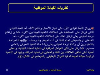 ‫البترا‬ ‫جامعة‬
‫الشرائح‬ ‫صممت‬
:
‫د‬
.
‫الضمور‬ ‫ابتسام‬
30
‫القي‬ ‫النمط‬ ‫أما‬ ،‫األداء‬ ‫ونتائج‬ ‫األعمال‬ ‫انجاز‬ ‫على‬ ‫األول‬ ‫القيادي‬ ‫النمط‬ ‫ويركز‬
‫ادي‬
‫على‬ ‫فيركز‬ ‫الثاني‬
‫األفراد‬ ‫بين‬ ‫الجيدة‬ ‫الداخلية‬ ‫العالقات‬ ‫على‬ ‫المحافظة‬
.
‫ك‬
‫إرتفاع‬ ‫أن‬ ‫ما‬
‫األف‬ ‫بين‬ ‫الجيدة‬ ‫الداخلية‬ ‫العالقات‬ ‫على‬ ‫القائد‬ ‫تركيز‬ ‫يعني‬ ‫المقياس‬ ‫درجة‬
‫أما‬ ،‫راد‬
‫المهمة‬ ‫أداء‬ ‫في‬ ‫القائد‬ ‫نجاح‬ ‫فيعني‬ ‫درجته‬ ‫انخفاض‬
.
‫وصف‬ ‫وقد‬
Fiedler
‫نموذجه‬
‫المعرف‬ ‫التعقيد‬ ‫حالة‬ ‫زيادة‬ ‫يعني‬ ‫المقياس‬ ‫درجة‬ ‫ارتفاع‬ ‫أن‬ ‫وبين‬ ‫بالتعقيد‬
‫والعكس‬ ‫ي‬
‫صحيح‬
.
‫القيادي‬ ‫السمات‬ ‫فاعلية‬ ‫في‬ ‫الموقفية‬ ‫العوامل‬ ‫تأثير‬ ‫على‬ ‫ركز‬ ‫كما‬
‫وأعطى‬ ،‫ة‬
‫ويل‬ ‫المواقف‬ ‫تحديد‬ ‫في‬ ‫والعاملين‬ ‫القائد‬ ‫بين‬ ‫العالقات‬ ‫لمتغير‬ ‫أعلى‬ ‫أهمية‬
‫األهمية‬ ‫في‬ ‫يها‬
‫تركيب‬
/
‫هيكلة‬
‫الوظيفي‬ ‫المركز‬ ‫قوة‬ ‫ثم‬ ‫المهمة‬
.
‫الشكل‬ ‫في‬ ‫والموضح‬
(
2
.)
‫نظريات‬
‫الموقفيـة‬ ‫القيادة‬
 