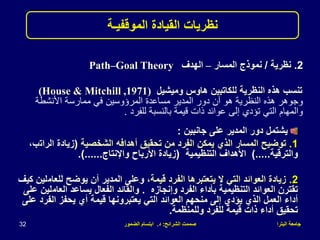 ‫البترا‬ ‫جامعة‬
‫الشرائح‬ ‫صممت‬
:
‫د‬
.
‫الضمور‬ ‫ابتسام‬
32
.2
‫نظرية‬
/
‫المسار‬ ‫نموذج‬
–
‫الهدف‬
Path–Goal Theory
‫وميشيل‬ ‫هاوس‬ ‫للكاتبين‬ ‫النظرية‬ ‫هذه‬ ‫تنسب‬
(House & Mitchill ,1971)
‫األنشطة‬ ‫ممارسة‬ ‫في‬ ‫المرؤوسين‬ ‫مساعدة‬ ‫المدير‬ ‫دور‬ ‫أن‬ ‫هو‬ ‫النظرية‬ ‫هذه‬ ‫وجوهر‬
‫للفرد‬ ‫بالنسبة‬ ‫قيمة‬ ‫ذات‬ ‫عوائد‬ ‫إلى‬ ‫تؤدي‬ ‫التي‬ ‫والمهام‬
.
‫نظريات‬
‫الموقفيـة‬ ‫القيادة‬
‫جانبين‬ ‫على‬ ‫المدير‬ ‫دور‬ ‫يشتمل‬
:
.1
‫الشخصية‬ ‫أهدافه‬ ‫تحقيق‬ ‫من‬ ‫الفرد‬ ‫يمكن‬ ‫الذي‬ ‫المسار‬ ‫توضيح‬
(
‫الرات‬ ‫زيادة‬
،‫ب‬
‫والترقية‬
).....
‫التنظيمية‬ ‫األهداف‬
(
‫واإلنتاج‬ ‫األرباح‬ ‫زيادة‬
.)......
.2
‫قيمة‬ ‫الفرد‬ ‫يتعتبرها‬ ‫ال‬ ‫التي‬ ‫العوائد‬ ‫زيادة‬
‫للعام‬ ‫يوضح‬ ‫أن‬ ‫المدير‬ ‫وعلى‬ ،
‫كيف‬ ‫لين‬
‫وإنجازه‬ ‫الفرد‬ ‫بأداء‬ ‫التنظيمية‬ ‫العوائد‬ ‫تقترن‬
.
‫العام‬ ‫يساعد‬ ‫الفعال‬ ‫والقائد‬
‫على‬ ‫لين‬
‫الفر‬ ‫يحفز‬ ‫أي‬ ‫قيمة‬ ‫يعتبرونها‬ ‫التي‬ ‫العوائد‬ ‫منحهم‬ ‫إلى‬ ‫يؤدي‬ ‫الذي‬ ‫العمل‬ ‫أداء‬
‫على‬ ‫د‬
‫وللمنظمة‬ ‫للفرد‬ ‫قيمة‬ ‫ذات‬ ‫أداء‬ ‫تحقيق‬
.
 