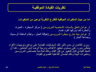 ‫البترا‬ ‫جامعة‬
‫الشرائح‬ ‫صممت‬
:
‫د‬
.
‫الضمور‬ ‫ابتسام‬
34
‫المتغيرات‬ ‫من‬ ‫نوعين‬ ‫النظرية‬ ‫فتقترح‬ ‫الموقفية‬ ‫المتغيرات‬ ‫حيث‬ ‫من‬ ‫أما‬
:
.1
‫للمرؤوسين‬ ‫الشخصية‬ ‫بالسمات‬ ‫تتعلق‬ ‫عوامل‬
(
‫الخبرة‬ ، ‫السيطرة‬ ‫مركز‬
،
‫نفسه‬ ‫الفرد‬ ‫يدركها‬ ‫كما‬ ‫والمقدرة‬
.
.2
‫المرؤوسين‬ ‫سيطرة‬ ‫خارج‬ ‫بيئة‬ ‫عوامل‬
(
‫الرسمي‬ ‫السلطة‬ ‫ونظام‬ ، ‫العمل‬ ‫هيكلة‬
،‫ة‬
‫العمل‬ ‫وجماعة‬
)
‫ويرى‬
‫الكاتبان‬
‫وتوج‬ ‫دوافع‬ ‫على‬ ‫القيادية‬ ‫السلوكيات‬ ‫تلك‬ ‫تأثير‬ ‫مدى‬ ‫إن‬
‫األفراد‬ ‫هات‬
‫كما‬ ، ‫العاملين‬ ‫لدى‬ ‫الرضا‬ ‫ودرجة‬ ‫األهداف‬ ‫تحقيق‬ ‫مستوى‬ ‫على‬ ‫بدوره‬ ‫ينعكس‬
‫أن‬
‫المرؤو‬ ‫خصائص‬ ‫لمالءمة‬ ‫وذلك‬ ‫القائد‬ ‫قبل‬ ‫من‬ ‫للتغيير‬ ‫قابل‬ ‫القيادي‬ ‫النمط‬
‫سين‬
‫للقيادة‬ ‫القصوى‬ ‫الفاعلية‬ ‫لضمان‬ ‫وذلك‬ ‫البيئة‬ ‫ومتغيرات‬
.
‫نظريات‬
‫الموقفيـة‬ ‫القيادة‬
 