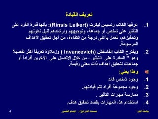 ‫البترا‬ ‫جامعة‬
‫الشرائح‬ ‫صممت‬
:
‫د‬
.
‫الضمور‬ ‫ابتسام‬
4
‫القيادة‬ ‫تعريف‬
.1
‫ليكرت‬ ‫رنسيس‬ ‫الكاتب‬ ‫عرفها‬
(Rinsis Leikert)
:
‫على‬ ‫الفرد‬ ‫قدرة‬ ‫بأنها‬
‫تعاونهم‬ ‫لنيل‬ ‫وإرشادهم‬ ‫وتوجيههم‬ ،‫جماعة‬ ‫أو‬ ‫شخص‬ ‫على‬ ‫التأثير‬
‫األهداف‬ ‫تحقيق‬ ‫أجل‬ ‫من‬ ،‫الكفاءة‬ ‫من‬ ‫درجة‬ ‫بأعلى‬ ‫للعمل‬ ،‫وتحفيزهم‬
‫المرسومة‬
.
.2
‫إنفاسفش‬ ‫الكاتب‬ ‫ويقترح‬
( Invancevich)
ً‫ال‬‫نفصي‬ ‫أكثر‬ ً‫ا‬‫تعريف‬ ‫وزمالؤة‬
‫وهو‬
”
‫أو‬ ً‫ا‬‫أفراد‬ ‫اآلخرين‬ ‫على‬ ‫االتصال‬ ‫خالل‬ ‫من‬ ، ‫التأثير‬ ‫على‬ ‫المقدرة‬
‫وقيمة‬ ‫معنى‬ ‫ذات‬ ‫أهداف‬ ‫لتحقيق‬ ‫جماعات‬
.
‫يعني‬ ‫وهذا‬
:
.1
‫قائد‬ ‫شخص‬ ‫وجود‬
.2
‫قيادتهم‬ ‫تتم‬ ‫أفراد‬ ‫مجموعة‬ ‫وجود‬
.
.3
‫التأثير‬ ‫مهارات‬ ‫ممارسة‬
.
.4
‫هدف‬ ‫تحقيق‬ ‫بقصد‬ ‫المهارات‬ ‫هذه‬ ‫استخدام‬
.
 