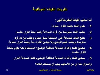 ‫البترا‬ ‫جامعة‬
‫الشرائح‬ ‫صممت‬
:
‫د‬
.
‫الضمور‬ ‫ابتسام‬
42
‫نظريات‬
‫الموقفيـة‬ ‫القيادة‬
‫فهي‬ ‫المقترحة‬ ‫القيادة‬ ‫أساليب‬ ‫أما‬
:
.1
ً‫ا‬‫منفرد‬ ‫القرار‬ ‫باتخاذ‬ ‫القائد‬ ‫يقوم‬
.
.2
‫بنفسه‬ ‫القرار‬ ‫يتخذ‬ ‫ولكنة‬ ‫الجماعة‬ ‫أفراد‬ ‫من‬ ‫معلومات‬ ‫القائد‬ ‫يطلب‬
.
.3
‫فرد‬ ‫كل‬ ‫من‬ ‫ويطلب‬ ‫منفرد‬ ‫بشكل‬ ‫المشكلة‬ ‫على‬ ‫الجماعة‬ ‫القائد‬ ‫يطلع‬
‫القرار‬ ‫ويتخذ‬ ً‫ا‬‫مع‬ ‫األفراد‬ ‫يجتمع‬ ‫وال‬ ‫الوضع‬ ‫تقييم‬ ‫ويطلب‬ ‫معلومات‬
ً‫ا‬‫منفرد‬
.
.4
‫الوضع‬ ‫لمناقشة‬ ‫الجماعة‬ ‫وأفراد‬ ‫القائد‬ ‫يجتمع‬
/
‫يقوم‬ ‫ولكنه‬ ‫المشكلة‬
‫باتخاذ‬
‫بنفسه‬ ‫القرار‬
.
.5
‫القرار‬ ‫الجماعة‬ ‫وتتخذ‬ ‫الوضع‬ ‫لمناقشة‬ ‫الجماعة‬ ‫وأفراد‬ ‫القائد‬ ‫يجتمع‬
.
‫القائد؟‬ ‫يستخدم‬ ‫أن‬ ‫يجب‬ ‫األساليب‬ ‫من‬ ‫أي‬ ‫هنا‬ ‫والسؤال‬
 