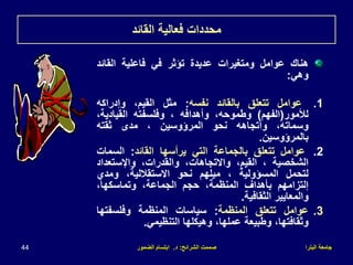 ‫البترا‬ ‫جامعة‬
‫الشرائح‬ ‫صممت‬
:
‫د‬
.
‫الضمور‬ ‫ابتسام‬
44
‫القائد‬ ‫فعالية‬ ‫محددات‬
‫هناك‬
‫عوامل‬
‫ومتغيرات‬
‫عديدة‬
‫تؤثر‬
‫في‬
‫فاعلية‬
‫القائ‬
‫د‬
‫وهي‬
:
.1
‫عوامل‬
‫تتعلق‬
‫بالقائد‬
‫نفسه‬
:
‫مثل‬
،‫القيم‬
‫وإدراكه‬
‫لألمور‬
(
‫الفهم‬
)
،‫وطموحه‬
‫وأهدافه‬
،
‫وفلسفته‬
،‫القيادية‬
،‫وسماته‬
‫وأتجاهه‬
‫نحو‬
‫المرؤوسين‬
،
‫مدى‬
‫ثقته‬
‫بالمرؤوسين‬
.
.2
‫عوامل‬
‫تتعلق‬
‫بالجماعة‬
‫التي‬
‫يرأسها‬
‫القائد‬
:
‫السمات‬
‫الشخصية‬
،
،‫القيم‬
،‫واالتجاهات‬
،‫والقدرات‬
‫واإلستعدا‬
‫د‬
‫لتحمل‬
‫المسؤولية‬
،
‫ميلهم‬
‫نحو‬
،‫االستقاللية‬
‫ومدي‬
‫إلتزامهم‬
‫بأهداف‬
،‫المنظمة‬
‫حجم‬
،‫الجماعة‬
،‫وتماسكها‬
‫والمعايير‬
‫الثقافية‬
.
.3
‫عوامل‬
‫تتعلق‬
‫المنظمة‬
:
‫سياسات‬
‫المنظمة‬
‫وفلسفتها‬
،‫وثقافتها‬
‫وطبيعة‬
،‫عملها‬
‫وهيكلها‬
‫التنظيمي‬
.
 