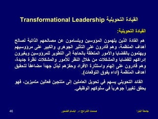 ‫البترا‬ ‫جامعة‬
‫الشرائح‬ ‫صممت‬
:
‫د‬
.
‫الضمور‬ ‫ابتسام‬
46
‫التحويلية‬ ‫القيادة‬
Transformational Leadership
‫القيادة‬
‫التحويلية‬
:
‫هم‬
‫القادة‬
‫الذين‬
‫يلهمون‬
‫المؤوسين‬
‫ويتسامون‬
‫عن‬
‫مصالحهم‬
‫الذاتية‬
‫لصال‬
‫ح‬
‫أهداف‬
،‫المنظمة‬
‫وهم‬
‫قادرون‬
‫على‬
‫التأثير‬
‫الجوهري‬
‫والكبير‬
‫على‬
‫مرؤوسيهم‬
‫ويهتمون‬
‫بالقضايا‬
‫واألمور‬
‫المتعلقة‬
‫بالحاجة‬
‫إلى‬
‫التطوير‬
‫للمرؤوسين‬
‫ويغيرون‬
‫إدراكهم‬
‫للقضايا‬
‫والمشكالت‬
‫من‬
‫خالل‬
‫النظر‬
‫لألمور‬
‫والمشكالت‬
‫نظرة‬
‫جديد‬
،‫ة‬
‫وهم‬
‫قادرون‬
‫على‬
‫إلهام‬
‫واستثارة‬
‫األفراد‬
‫وحفزهم‬
‫لبذل‬
ً‫ا‬‫جهد‬
ً‫ا‬‫مضاعف‬
‫لت‬
‫حقيق‬
‫أهداف‬
‫المنظمة‬
(
‫أداء‬
‫يفوق‬
‫التوقعات‬
)
.
‫القائد‬
‫التحويلي‬
‫يسهم‬
‫في‬
‫تحويل‬
‫العاملين‬
‫إلى‬
‫منتجين‬
‫فعالين‬
‫مت‬
،‫ميزين‬
‫فهو‬
‫يحقق‬
ً‫ا‬‫تغيير‬
ً‫ا‬‫جوهري‬
‫في‬
‫سلوكهم‬
‫الوظيفي‬
.
 
