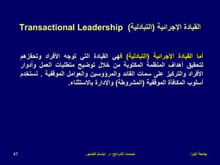 ‫البترا‬ ‫جامعة‬
‫الشرائح‬ ‫صممت‬
:
‫د‬
.
‫الضمور‬ ‫ابتسام‬
47
‫اإلجرائية‬ ‫القيادة‬
(
‫التبادلية‬
)
Transactional Leadership
‫أما‬
‫القيادة‬
‫اإلجرائية‬
(
‫التبادلية‬
)
‫ف‬
‫هي‬
‫القيادة‬
‫التي‬
‫توجه‬
‫األفراد‬
‫وتحف‬
‫زهم‬
‫لتحقيق‬
‫أهداف‬
‫المنظمة‬
‫المكتوبة‬
‫من‬
‫خالل‬
‫توضيح‬
‫متطلبات‬
‫العمل‬
‫وأدوار‬
‫األفراد‬
‫والتركيز‬
‫على‬
‫سمات‬
‫القائد‬
‫والمرؤوسين‬
‫والعوامل‬
‫الموقفية‬
.
‫ت‬
‫ستخدم‬
‫أسلوب‬
‫المكافأة‬
‫الموقفية‬
(
‫المشروطة‬
)
‫واإلدارة‬
‫باالستثناء‬
.
 