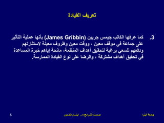 ‫البترا‬ ‫جامعة‬
‫الشرائح‬ ‫صممت‬
:
‫د‬
.
‫الضمور‬ ‫ابتسام‬
5
‫القيادة‬ ‫تعريف‬
.3
‫جربين‬ ‫جيمس‬ ‫الكاتب‬ ‫عرفها‬ ‫كما‬
(James Gribbin)
‫التأثير‬ ‫عملية‬ ‫بأنها‬
‫الستثارتهم‬ ‫معينة‬ ‫وظروف‬ ‫معين‬ ‫ووقت‬ ، ‫معين‬ ‫موقف‬ ‫في‬ ‫جماعة‬ ‫على‬
‫المساع‬ ‫خبرة‬ ‫إياهم‬ ‫مانحة‬ ،‫المنظمة‬ ‫أهداف‬ ‫لتحقيق‬ ‫برغبة‬ ‫للسعي‬ ‫ودفعهم‬
‫دة‬
‫الممارسة‬ ‫القيادة‬ ‫نوع‬ ‫على‬ ‫والرضا‬ ، ‫مشتركة‬ ‫أهداف‬ ‫تحقيق‬ ‫في‬
.
 